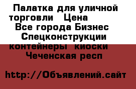 Палатка для уличной торговли › Цена ­ 6 000 - Все города Бизнес » Спецконструкции, контейнеры, киоски   . Чеченская респ.